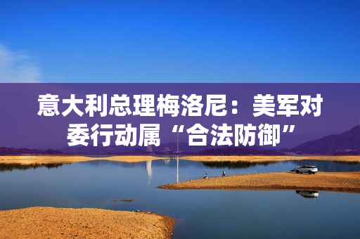 意大利总理梅洛尼：美军对委行动属“合法防御”