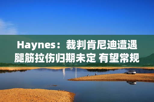 Haynes：裁判肯尼迪遭遇腿筋拉伤归期未定 有望常规赛结束前复出