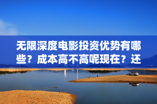 无限深度电影投资优势有哪些？成本高不高呢现在？还能不能投资？(无限深度电影啥时候上映)