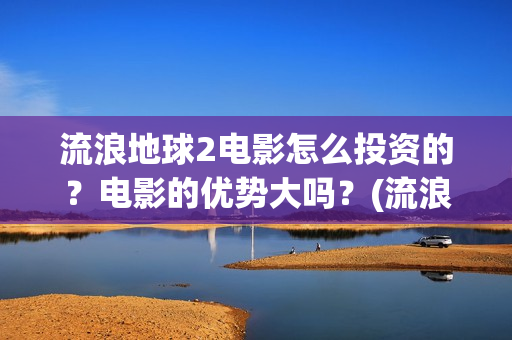 流浪地球2电影怎么投资的？电影的优势大吗？(流浪地球2电影什么时候上映)