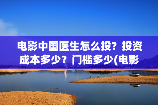 电影中国医生怎么投？投资成本多少？门槛多少(电影中国医生tc)