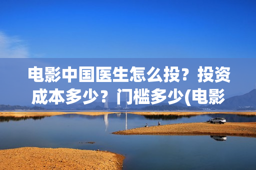 电影中国医生怎么投？投资成本多少？门槛多少(电影中国医生知乎)