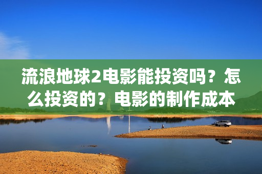 流浪地球2电影能投资吗？怎么投资的？电影的制作成本高吗？(流浪地球2电影什么时候上映)