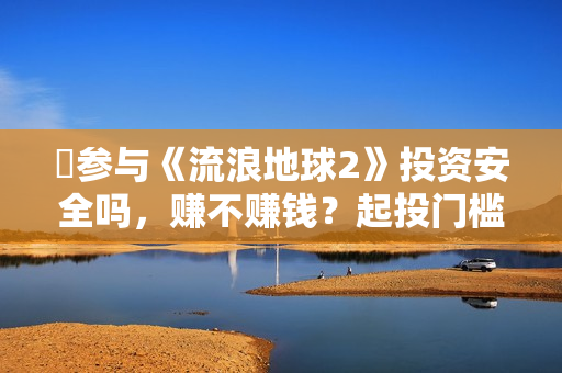 ​参与《流浪地球2》投资安全吗，赚不赚钱？起投门槛多少？