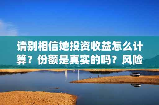 请别相信她投资收益怎么计算？份额是真实的吗？风险大不大？(请别相信她成本)