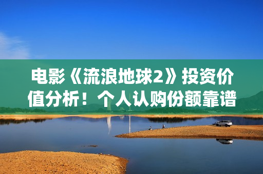 电影《流浪地球2》投资价值分析！个人认购份额靠谱吗？(电影《流浪地球》,吴京扮演的角色是?)