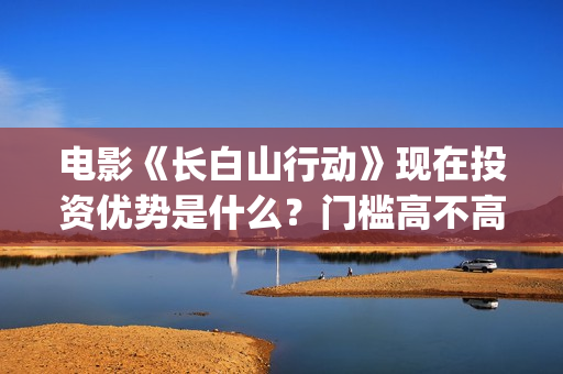 电影《长白山行动》现在投资优势是什么？门槛高不高？怎么投资一份嗯?(《长白山》)