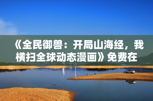 《全民御兽：开局山海经，我横扫全球动态漫画》免费在线观看高清完整版