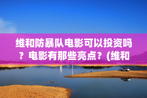 维和防暴队电影可以投资吗？电影有那些亮点？(维和防暴队电影上映时间)