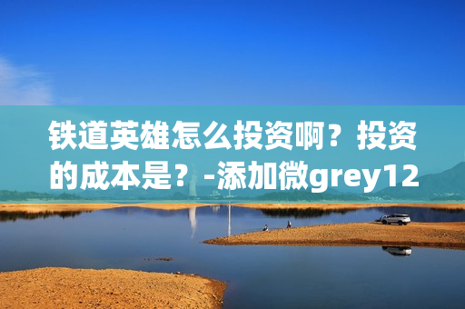 铁道英雄怎么投资啊？投资的成本是？-添加微grey121415(铁道英雄什么时候开机)