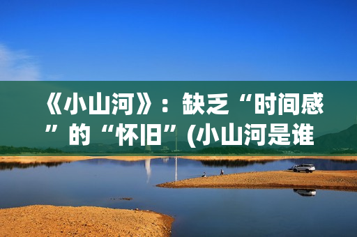 《小山河》：缺乏“时间感”的“怀旧”(小山河是谁唱的)