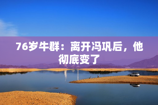 76岁牛群：离开冯巩后，他彻底变了