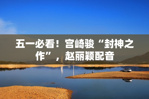 五一必看！宫崎骏“封神之作”，赵丽颖配音