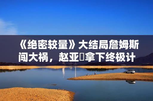 《绝密较量》大结局詹姆斯闯大祸，赵亚苧拿下终极计划只差这一步