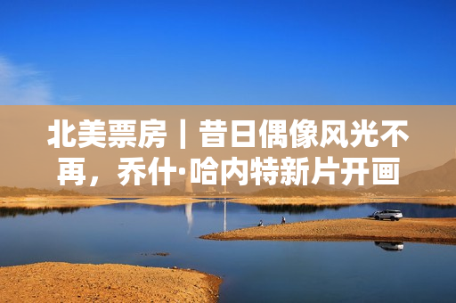 北美票房｜昔日偶像风光不再，乔什·哈内特新片开画不佳