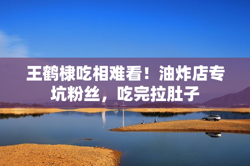 王鹤棣吃相难看！油炸店专坑粉丝，吃完拉肚子