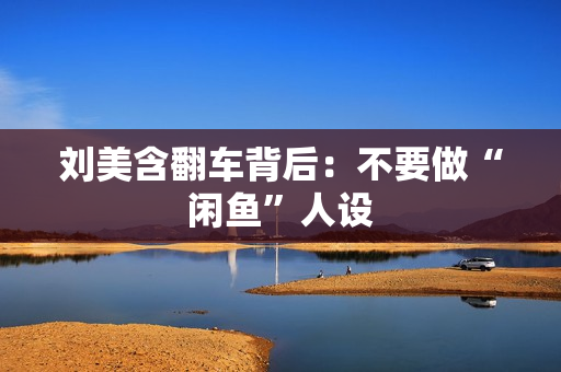 刘美含翻车背后：不要做“闲鱼”人设