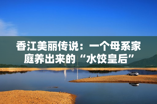 香江美丽传说：一个母系家庭养出来的“水饺皇后”