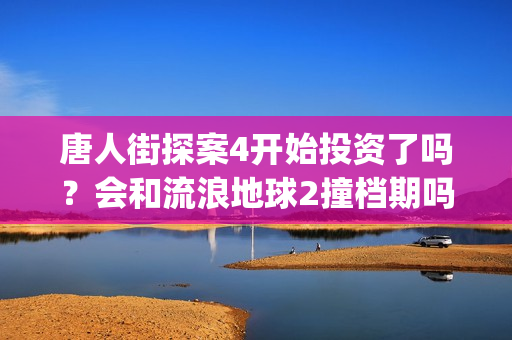 唐人街探案4开始投资了吗？会和流浪地球2撞档期吗？(唐人街探案4开拍了吗)