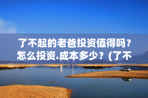 了不起的老爸投资值得吗？怎么投资.成本多少？(了不起的老爸2021)