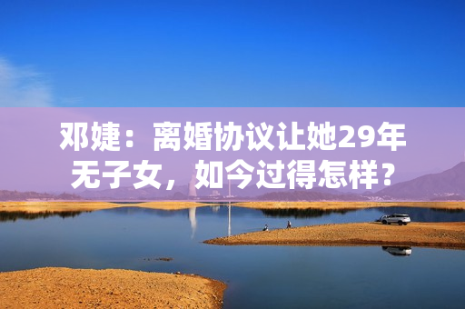 邓婕：离婚协议让她29年无子女，如今过得怎样？