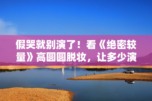 假哭就别演了！看《绝密较量》高圆圆脱妆，让多少演员脸红