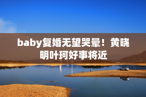 baby复婚无望哭晕！黄晓明叶珂好事将近