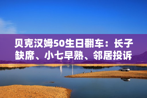 贝克汉姆50生日翻车：长子缺席、小七早熟、邻居投诉…人设崩塌？