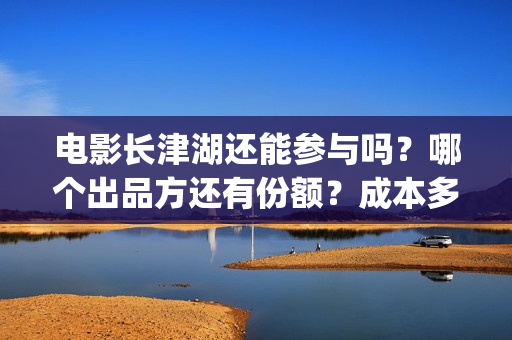 电影长津湖还能参与吗？哪个出品方还有份额？成本多少？(电影长津湖还能拍吗)