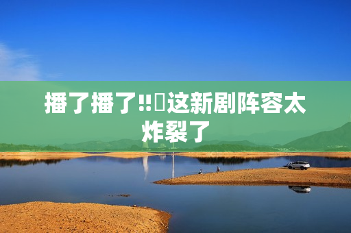 播了播了‼️这新剧阵容太炸裂了
