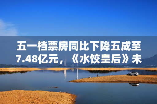 五一档票房同比下降五成至7.48亿元，《水饺皇后》未成爆款