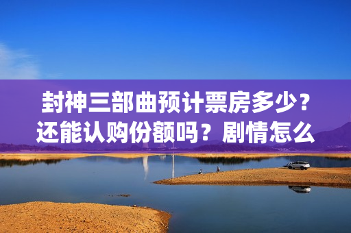 封神三部曲预计票房多少？还能认购份额吗？剧情怎么样？(封神三部曲拍了多久)