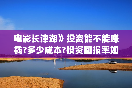 电影长津湖》投资能不能赚钱?多少成本?投资回报率如何?(长津湖 电影)