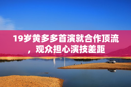 19岁黄多多首演就合作顶流，观众担心演技差距