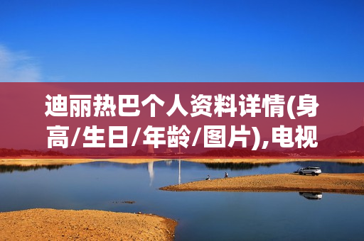 迪丽热巴个人资料详情(身高/生日/年龄/图片),电视剧电影作品