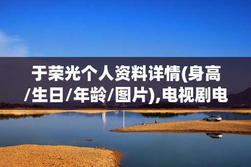 于荣光个人资料详情(身高/生日/年龄/图片),电视剧电影作品