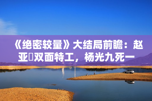 《绝密较量》大结局前瞻：赵亚苧双面特工，杨光九死一生联手制敌