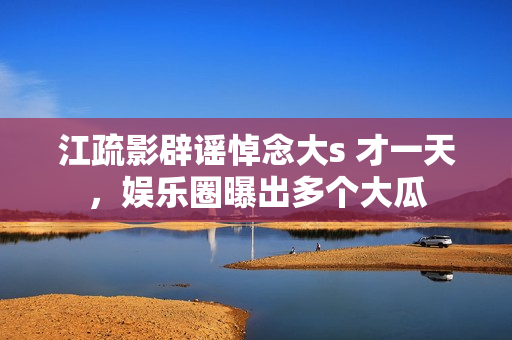 江疏影辟谣悼念大s 才一天，娱乐圈曝出多个大瓜