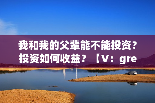 我和我的父辈能不能投资？投资如何收益？【V：grey121415】(我和我的父辈是真事吗)