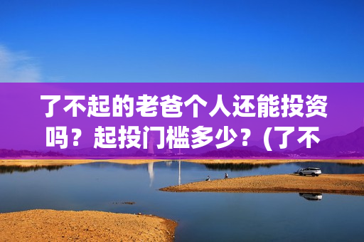 了不起的老爸个人还能投资吗？起投门槛多少？(了不起的老爸结果)