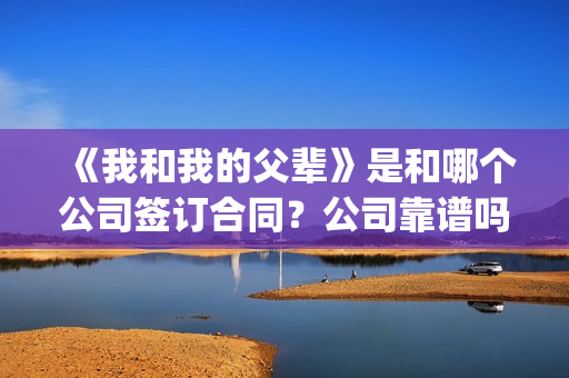 《我和我的父辈》是和哪个公司签订合同？公司靠谱吗？(我和我的父辈演员表)