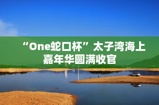“One蛇口杯”太子湾海上嘉年华圆满收官