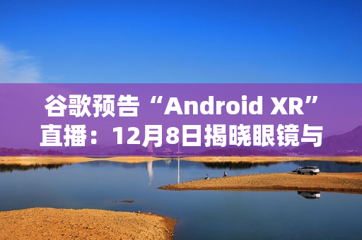 谷歌预告“Android XR”直播：12月8日揭晓眼镜与头显平台