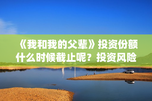 《我和我的父辈》投资份额什么时候截止呢？投资风险大吗？(我和我的父辈电影免费播放完整版观后感)
