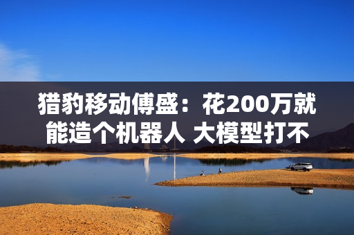猎豹移动傅盛：花200万就能造个机器人 大模型打不了榜一分钱融不到