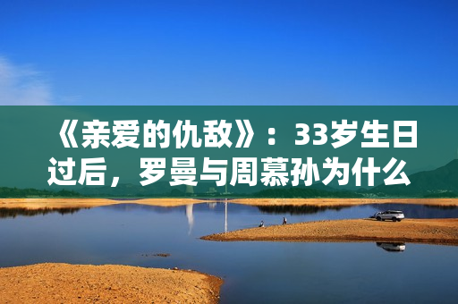 《亲爱的仇敌》：33岁生日过后，罗曼与周慕孙为什么就分手了？