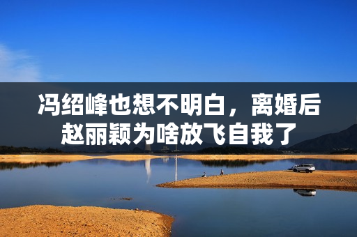 冯绍峰也想不明白，离婚后赵丽颖为啥放飞自我了