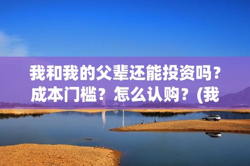 我和我的父辈还能投资吗？成本门槛？怎么认购？(我和我的父辈好不好)