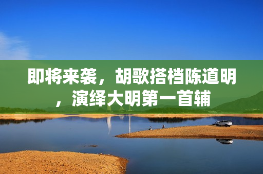 即将来袭，胡歌搭档陈道明，演绎大明第一首辅