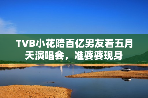 TVB小花陪百亿男友看五月天演唱会，准婆婆现身